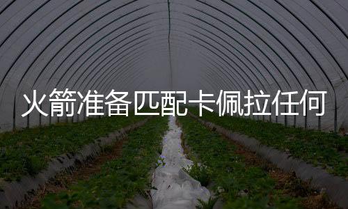 火箭准备匹配卡佩拉任何报价合同 坚决留住饼皇