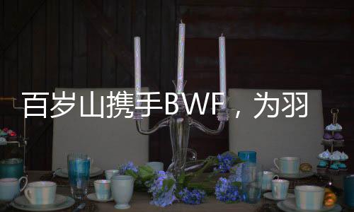 百岁山携手BWF,为羽坛赋能:共谱世羽赛辉煌篇章