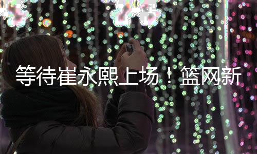 等待崔永熙上场！篮网新赛季季前赛赛程公布