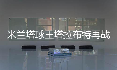 米兰塔球王塔拉布特再战欧冠 首发踢满全场技惊四座