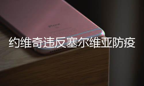 约维奇违反塞尔维亚防疫规定 约维奇父亲为他辩解