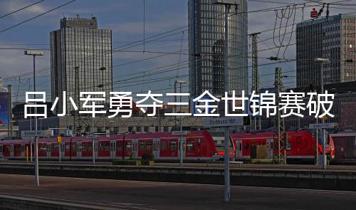 吕小军勇夺三金世锦赛破两项世界纪录 总成绩378公斤