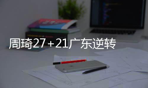 周琦27+21广东逆转北控 阿不都21分新疆胜四川