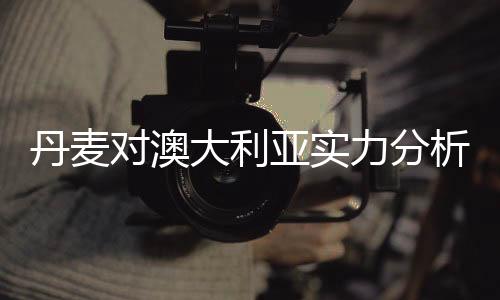 丹麦对澳大利亚实力分析哪队强谁厉害 历史交战记录战绩对比