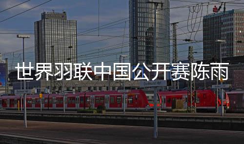 世界羽联中国公开赛陈雨菲进四强 何冰娇惨遭逆转出局