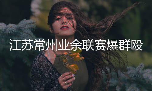 江苏常州业余联赛爆群殴 暴击面门搬凳砸人