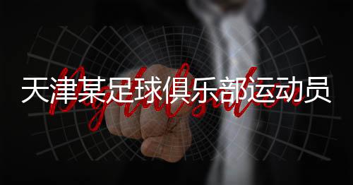 天津某足球俱乐部运动员涉嫌醉驾 已被刑事拘留