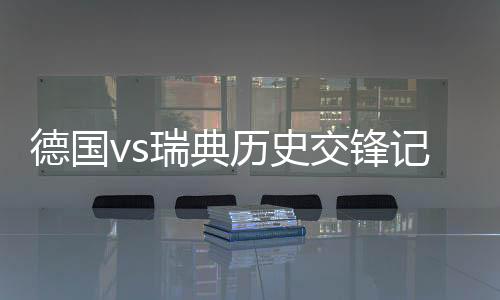 德国vs瑞典历史交锋记录哪队强 实力对比战绩数据分析谁厉害