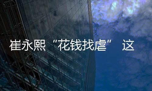 崔永熙“花钱找虐” 这才是中国篮球的希望