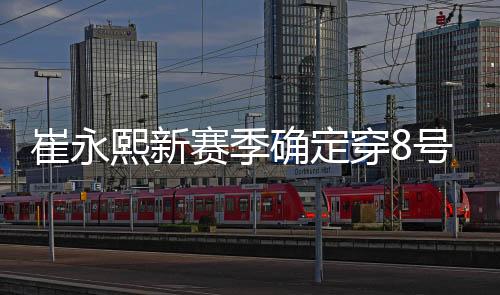 崔永熙新赛季确定穿8号球衣 官方身高为1米98