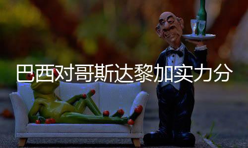 巴西对哥斯达黎加实力分析谁厉害强 历史交战记录战绩对比