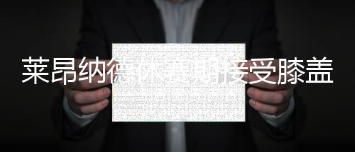 莱昂纳德休赛期接受膝盖手术 目前仍未痊愈