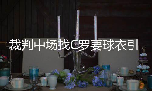 裁判中场找C罗要球衣引摩洛哥大将不满：这是马戏团吗?