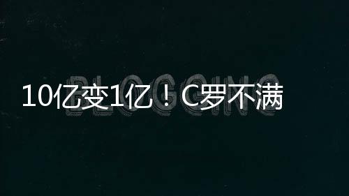 10亿变1亿！C罗不满身价暴跌 皇马：照你说的做了还抱怨？