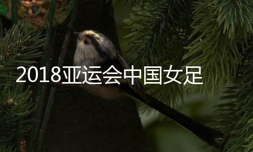 2018亚运会中国女足vs泰国视频直播地址 8月25日比赛观看入口