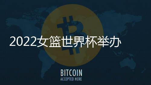 2022女篮世界杯举办时间城市敲定 将持续十余天